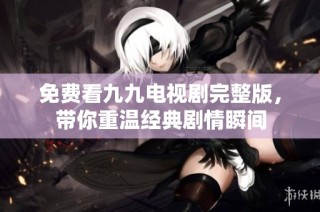 免费看九九电视剧完整版，带你重温经典剧情瞬间