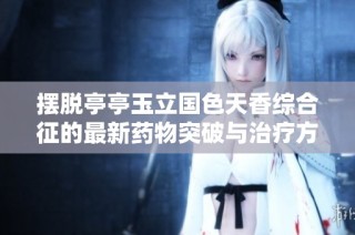 摆脱亭亭玉立国色天香综合征的最新药物突破与治疗方案揭秘
