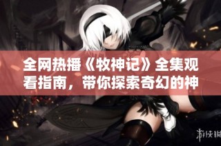 全网热播《牧神记》全集观看指南，带你探索奇幻的神秘世界