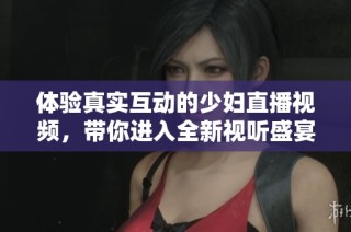体验真实互动的少妇直播视频，带你进入全新视听盛宴