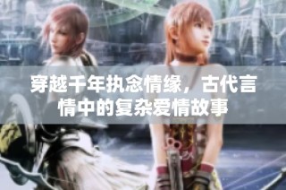 穿越千年执念情缘，古代言情中的复杂爱情故事