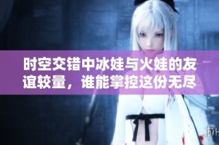 时空交错中冰娃与火娃的友谊较量，谁能掌控这份无尽热情？