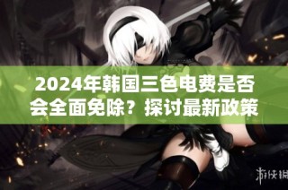 2024年韩国三色电费是否会全面免除？探讨最新政策动向