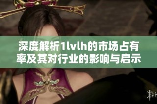 深度解析1lvlh的市场占有率及其对行业的影响与启示