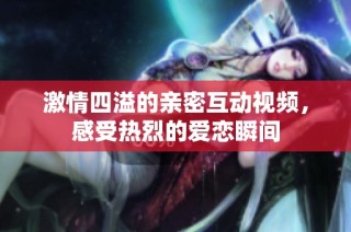 激情四溢的亲密互动视频，感受热烈的爱恋瞬间