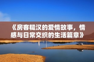 《房客糙汉的爱情故事，情感与日常交织的生活篇章》