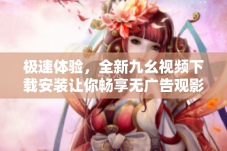极速体验，全新九幺视频下载安装让你畅享无广告观影乐趣