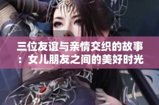 三位友谊与亲情交织的故事：女儿朋友之间的美好时光