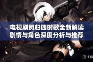 电视剧凤归四时歌全新解读剧情与角色深度分析与推荐