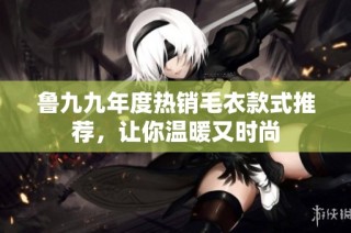 鲁九九年度热销毛衣款式推荐，让你温暖又时尚