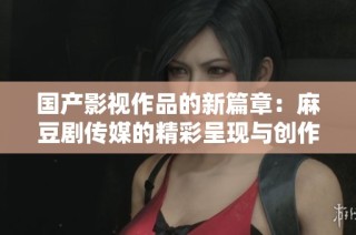 国产影视作品的新篇章：麻豆剧传媒的精彩呈现与创作探索