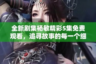 全新剧集杨敏精彩5集免费观看，追寻故事的每一个细节与感动