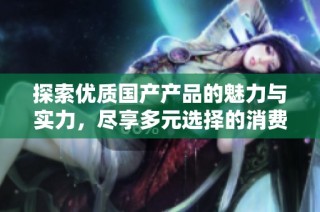 探索优质国产产品的魅力与实力，尽享多元选择的消费体验