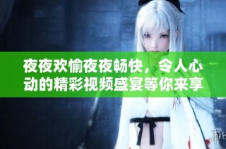 夜夜欢愉夜夜畅快，令人心动的精彩视频盛宴等你来享受