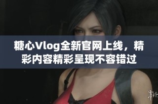 糖心Vlog全新官网上线，精彩内容精彩呈现不容错过