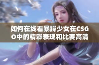 如何在线看暴躁少女在CSGO中的精彩表现和比赛高清录像方法分享