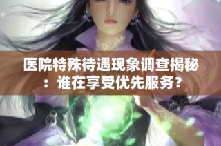 医院特殊待遇现象调查揭秘：谁在享受优先服务？