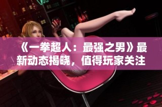 《一拳超人：最强之男》最新动态揭晓，值得玩家关注的资讯汇总