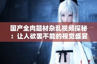 国产全肉题材杂乱视频探秘：让人欲罢不能的视觉盛宴