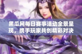 黑瓜网每日赛事活动全景呈现，携手玩家共创精彩对决时刻