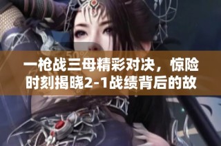 一枪战三母精彩对决，惊险时刻揭晓2-1战绩背后的故事