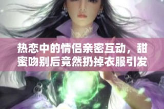 热恋中的情侣亲密互动，甜蜜吻别后竟然扔掉衣服引发热议
