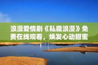 浪漫爱情剧《私藏浪漫》免费在线观看，焕发心动甜蜜时刻