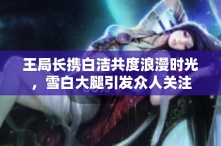 王局长携白洁共度浪漫时光，雪白大腿引发众人关注