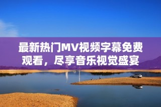 最新热门MV视频字幕免费观看，尽享音乐视觉盛宴