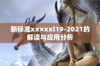 新标准xxxxxl19-2021的解读与应用分析