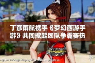 丁彦雨航携手《梦幻西游手游》共同掀起团队争霸赛热潮