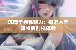沉醉于男性魅力：探索大型阳物的别样体验