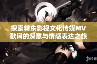 探索精东影视文化传媒MV歌词的深意与情感表达之旅