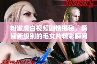 粉嫩虎白视频剧情揭秘，勇闯新级别的毛女片精彩瞬间分享