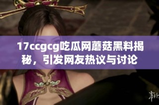 17ccgcg吃瓜网蘑菇黑料揭秘，引发网友热议与讨论