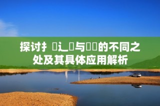 探讨扌喿辶畐与畐畬的不同之处及其具体应用解析