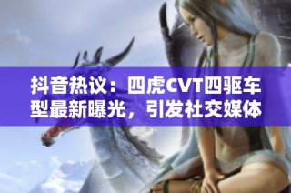 抖音热议：四虎CVT四驱车型最新曝光，引发社交媒体热潮