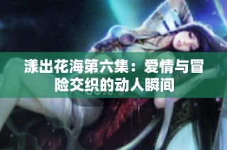 漾出花海第六集：爱情与冒险交织的动人瞬间