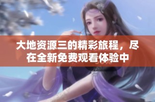 大地资源三的精彩旅程，尽在全新免费观看体验中