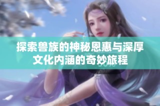 探索兽族的神秘恩惠与深厚文化内涵的奇妙旅程