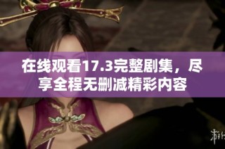 在线观看17.3完整剧集，尽享全程无删减精彩内容
