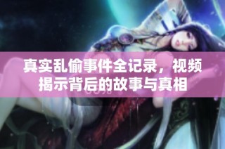 真实乱偷事件全记录，视频揭示背后的故事与真相