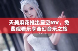 天美麻花推出星空MV，免费观看乐享奇幻音乐之旅