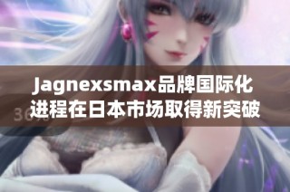 Jagnexsmax品牌国际化进程在日本市场取得新突破