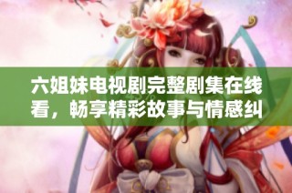 六姐妹电视剧完整剧集在线看，畅享精彩故事与情感纠葛体验