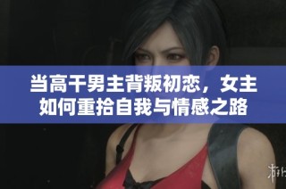 当高干男主背叛初恋，女主如何重拾自我与情感之路