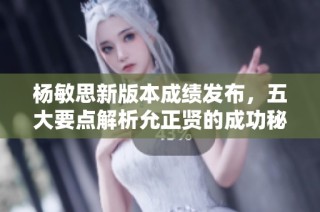 杨敏思新版本成绩发布，五大要点解析允正贤的成功秘诀