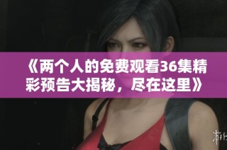 《两个人的免费观看36集精彩预告大揭秘，尽在这里》