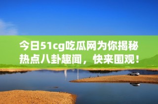 今日51cg吃瓜网为你揭秘热点八卦趣闻，快来围观！