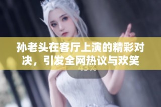孙老头在客厅上演的精彩对决，引发全网热议与欢笑